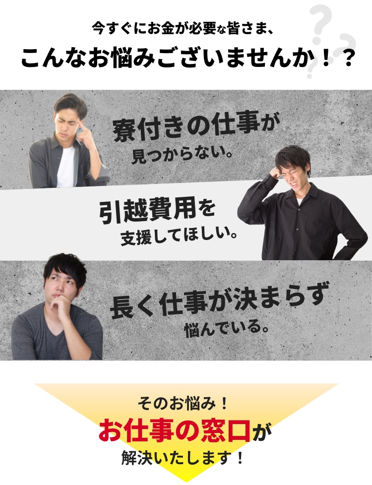 今すぐにお金が必要な皆さま、こんなお悩みございませんか！？ 寮付きの仕事が見つからない。引越し費用を支援してほしい。長く仕事が決まらず悩んでいる。